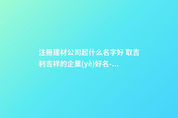 注冊建材公司起什么名字好 取吉利吉祥的企業(yè)好名-名學網(wǎng)-第1張-公司起名-玄機派